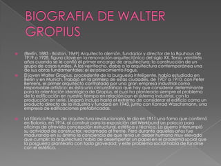  (Berlín, 1883 - Boston, 1969) Arquitecto alemán, fundador y director de la Bauhaus de
1919 a 1928, figura clave en la renovación arquitectónica del siglo XX. Tenía veintitrés
años cuando se le confió el primer encargo de arquitectura: la construcción de un
grupo de casas rurales. A los veintiocho, daba a la arquitectura contemporánea una
de sus obras fundamentales: el establecimiento Fagus.
 El joven Walter Gropius, procedente de la burguesía inteligente, había estudiado en
Berlín y en Munich. Trabajó en la primera de estas ciudades, de 1907 a 1910, con Peter
Behrens, el primer arquitecto contratado por una gran empresa industrial como
responsable artístico: es ésta una circunstancia que hay que considerar determinante
para la orientación ideológica de Gropius, el cual ha planteado siempre el problema
de la edificación en nuestro tiempo en relación con el sistema industrial, con la
producción en serie. Llegará incluso hasta el extremo de considerar el edificio como un
producto directo de la industria y fundará en 1943, junto con Konrad Waschsmann, una
empresa de edificaciones prefabricadas.
 La fábrica Fagus, de arquitectura revolucionaria, le dio en 1911 una fama que confirmó
en Bolonia, en 1914, al construir para la exposición del Werkbund un palacio para
oficinas de atrevida concepción estructural, estética y técnica. La guerra interrumpió
su actividad de constructor, reclamado al frente. Pero durante aquellos años fue
madurando en su ánimo la conciencia de que tenía un deber humano muy elevado
que cumplir: la arquitectura había de desempeñar un papel en el problema social que
la posguerra plantearía con toda gravedad; y este problema social había de fundirse
con el estético.
 