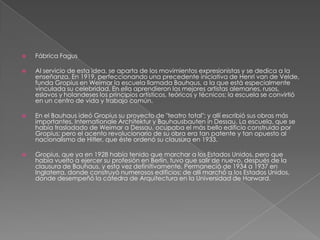  Fábrica Fagus
 Al servicio de esta idea, se aparta de los movimientos expresionistas y se dedica a la
enseñanza. En 1919, perfeccionando una precedente iniciativa de Henri van de Velde,
funda Gropius en Weimar la escuela llamada Bauhaus, a la que está especialmente
vinculada su celebridad. En ella aprendieron los mejores artistas alemanes, rusos,
eslavos y holandeses los principios artísticos, teóricos y técnicos; la escuela se convirtió
en un centro de vida y trabajo común.
 En el Bauhaus ideó Gropius su proyecto de "teatro total"; y allí escribió sus obras más
importantes, Internationale Architektur y Bauhausbauten in Dessau. La escuela, que se
había trasladado de Weimar a Dessau, ocupaba el más bello edificio construido por
Gropius; pero el acento revolucionario de su obra era tan patente y tan opuesto al
nacionalismo de Hitler, que éste ordenó su clausura en 1933.
 Gropius, que ya en 1928 había tenido que marchar a los Estados Unidos, pero que
había vuelto a ejercer su profesión en Berlín, tuvo que salir de nuevo, después de la
clausura de Bauhaus, y esta vez definitivamente. Permaneció de 1934 a 1937 en
Inglaterra, donde construyó numerosos edificios; de allí marchó a los Estados Unidos,
donde desempeñó la cátedra de Arquitectura en la Universidad de Harward.
 