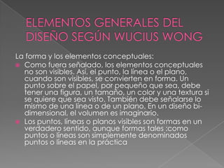 La forma y los elementos conceptuales:
 Como fuera señalado, los elementos conceptuales
no son visibles. Así, el punto, la línea o el plano,
cuando son visibles, se convierten en forma. Un
punto sobre el papel, por pequeño que sea, debe
tener una figura, un tamaño, un color y una textura si
se quiere que sea visto. También debe señalarse lo
mismo de una línea o de un plano. En un diseño bi-
dimensional, el volumen es imaginario.
 Los puntos, líneas o planos visibles son formas en un
verdadero sentido, aunque formas tales :como
puntos o líneas son simplemente denominados
puntos o líneas en la práctica
 
