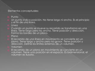 Elementos conceptuales:
 Punto
 Un punto indica posición. No tiene largo ni ancho. Es el principio
y el fin de una línea.
 Linea
 Cuando un punto se mueve su recorrido se transforma en una
línea. Tiene largo pero no ancho. Tiene posición y dirección.
Forma los bordes de un plano.
 Plano
 El recorrido de una línea en movimiento se convierte en un
plano. Tiene largo y ancho pero no grosor. Tiene posición y
dirección. Define los límites externos de un volumen.
 Volumen
 El recorrido de un plano en movimiento se convierte en un
volumen. Tiene una posición en el espacio. Es bidimensional, el
volumen es ilusorio.
 