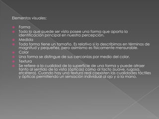 Elementos visuales:
 Forma
 Todo lo que puede ser visto posee una forma que aporta la
identificación principal en nuestra percepción.
 Medida
 Toda forma tiene un tamaño. Es relativo si lo describimos en términos de
magnitud y pequeñez, pero asimismo es físicamente mensurable.
 Color
 Una forma se distingue de sus cercanías por medio del color.
 Textura
 Se refiere a la cualidad de la superficie de una forma y puede atraer
tanto al sentido de la vista (ópticas) como al tacto (suave, rugosa,
etcétera). Cuando hay una textura real coexisten las cualidades táctiles
y ópticas permitiendo un sensación individual al ojo y a la mano.
 
