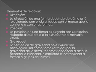 Elementos de relación:
 Dirección:
 La dirección de una forma depende de cómo esté
relacionada con el observador, con el marco que la
contiene o con otras formas.
 Posición:
 La posición de una forma es juzgada por su relación
respecto al cuadro o a la estructura del mensaje
visual.
 Gravedad:
 La sensación de gravedad no es visual sino
psicológica. Tal como somos atraídos por la
gravedad de la tierra, tenemos tendencia a atribuir
pesantez o liviandad, estabilidad e inestabilidad a
formas o grupos de formas.
 