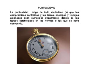 PUNTUALIDAD La puntualidad  exige de todo ciudadano (a) que los compromisos contraídos y las tareas, encargos y trabajos asignados sean cumplidos eficazmente, dentro de los lapsos establecidos en las normas o los que se haya convenido. 