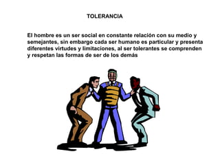 TOLERANCIA El hombre es un ser social en constante relación con su medio y semejantes, sin embargo cada ser humano es particular y presenta diferentes virtudes y limitaciones, al ser tolerantes se comprenden y respetan las formas de ser de los demás 