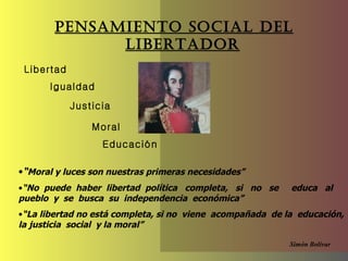 Pensamiento Social del Libertador Libertad   Igualdad Justicia Moral “ Moral y luces son nuestras primeras necesidades” “ No  puede  haber  libertad  política  completa,  si  no  se  educa  al  pueblo  y  se  busca  su  independencia  económica”  “ La libertad no  está completa, si no  viene  acompañada  de la  educación, la justicia  social  y la moral” Simón   Bolívar Educación 