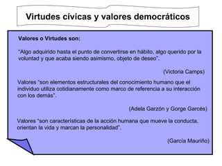 Virtudes cívicas y valores democráticos   Valores o Virtudes son: “ Algo adquirido hasta el punto de convertirse en hábito, algo querido por la voluntad y que acaba siendo asimismo, objeto de deseo”.    (Victoria Camps) Valores “son elementos estructurales del conocimiento humano que el individuo utiliza cotidianamente como marco de referencia a su interacción con los demás”.   (Adela Garzón y Gorge Garcés) Valores “son características de la acción humana que mueve la conducta, orientan la vida y marcan la personalidad”. (García Mauriño) 