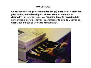 HONESTIDAD La honestidad obliga a todo ciudadano (a) a actuar con prioridad y honradez, lo cual excluye cualquier comportamiento en desmedro del interés colectivo. Significa tener la capacidad de ser confiable para los demás, querer hacer lo debido y tomar en cuenta los derechos de otros y respetarlos 