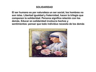 SOLIDARIDAD El ser humano es por naturaleza un ser social, los hombres no son islas. Libertad igualdad y fraternidad, hacen la trilogía que componen la solidaridad. Persona significa relación con los demás. Educar en solidaridad involucra hechos y sentimientos: pensar que todo individuo necesita de los demás  