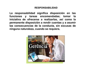 RESPONSABILIDAD La responsabilidad significa disposición en las funciones y tareas encomendadas; tomar la iniciativa de ofrecerse a realizarlas, así como la permanente disposición a rendir cuentas y a asumir las consecuencias de la conducta, sin excusas de ninguna naturaleza, cuando se requiera. 