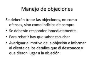 Manejo de objeciones
Se deberán tratar las objeciones, no como
ofensas, sino como indicios de compra.
• Se deberán responder inmediatamente.
• Para rebatir hay que saber escuchar.
• Averiguar el motivo de la objeción e informar
al cliente de los detalles que él desconoce y
que dieron lugar a la objeción.
 