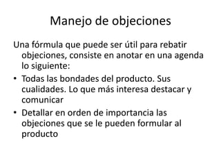 Manejo de objeciones
Una fórmula que puede ser útil para rebatir
objeciones, consiste en anotar en una agenda
lo siguiente:
• Todas las bondades del producto. Sus
cualidades. Lo que más interesa destacar y
comunicar
• Detallar en orden de importancia las
objeciones que se le pueden formular al
producto
 