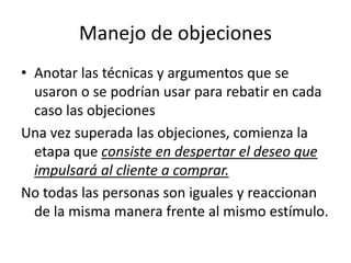 Manejo de objeciones
• Anotar las técnicas y argumentos que se
usaron o se podrían usar para rebatir en cada
caso las objeciones
Una vez superada las objeciones, comienza la
etapa que consiste en despertar el deseo que
impulsará al cliente a comprar.
No todas las personas son iguales y reaccionan
de la misma manera frente al mismo estímulo.
 