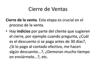 Cierre de Ventas
Cierre de la venta. Esta etapa es crucial en el
proceso de la venta.
• Hay indicios por parte del cliente que sugieren
el cierre, por ejemplo cuando pregunta, ¿Cuál
es el descuento si se paga antes de 30 días?,
¿Si lo pago al contado efectivo, me hacen
algún descuento...?, ¿Demoran mucho tiempo
en enviármelo...?, etc.
 