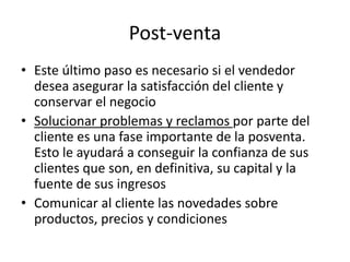 Post-venta
• Este último paso es necesario si el vendedor
desea asegurar la satisfacción del cliente y
conservar el negocio
• Solucionar problemas y reclamos por parte del
cliente es una fase importante de la posventa.
Esto le ayudará a conseguir la confianza de sus
clientes que son, en definitiva, su capital y la
fuente de sus ingresos
• Comunicar al cliente las novedades sobre
productos, precios y condiciones
 