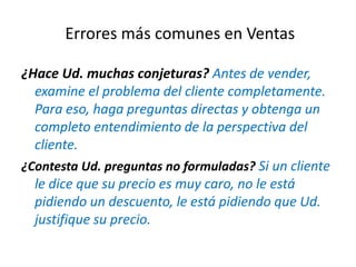 ¿Hace Ud. muchas conjeturas? Antes de vender,
examine el problema del cliente completamente.
Para eso, haga preguntas directas y obtenga un
completo entendimiento de la perspectiva del
cliente.
¿Contesta Ud. preguntas no formuladas? Si un cliente
le dice que su precio es muy caro, no le está
pidiendo un descuento, le está pidiendo que Ud.
justifique su precio.
Errores más comunes en Ventas
 