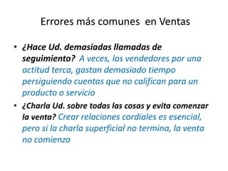• ¿Hace Ud. demasiadas llamadas de
seguimiento? A veces, los vendedores por una
actitud terca, gastan demasiado tiempo
persiguiendo cuentas que no califican para un
producto o servicio
• ¿Charla Ud. sobre todas las cosas y evita comenzar
la venta? Crear relaciones cordiales es esencial,
pero si la charla superficial no termina, la venta
no comienza
Errores más comunes en Ventas
 