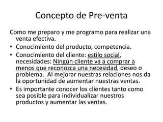 Concepto de Pre-venta
Como me preparo y me programo para realizar una
venta efectiva.
• Conocimiento del producto, competencia.
• Conocimiento del cliente: estilo social,
necesidades: Ningún cliente va a comprar a
menos que reconozca una necesidad, deseo o
problema. Al mejorar nuestras relaciones nos da
la oportunidad de aumentar nuestras ventas.
• Es importante conocer los clientes tanto como
sea posible para individualizar nuestros
productos y aumentar las ventas.
 