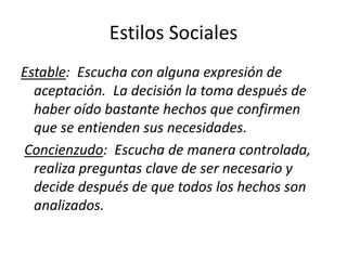 Estilos Sociales
Estable: Escucha con alguna expresión de
aceptación. La decisión la toma después de
haber oído bastante hechos que confirmen
que se entienden sus necesidades.
Concienzudo: Escucha de manera controlada,
realiza preguntas clave de ser necesario y
decide después de que todos los hechos son
analizados.
 