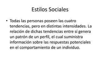 Estilos Sociales
• Todas las personas poseen las cuatro
tendencias, pero en distintas intensidades. La
relación de dichas tendencias entre sí genera
un patrón de un perfil, el cual suministra
información sobre las respuestas potenciales
en el comportamiento de un individuo.
 