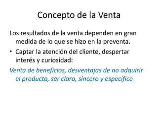 Concepto de la Venta
Los resultados de la venta dependen en gran
medida de lo que se hizo en la preventa.
• Captar la atención del cliente, despertar
interés y curiosidad:
Venta de beneficios, desventajas de no adquirir
el producto, ser claro, sincero y especifico
 