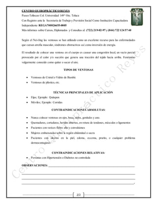 CENTRO QUIROPRÁCTICO REYES
Paseo Tollocan Col. Universidad 149° Ote. Toluca
Con Registro ante la Secretaría de Trabajo y Previsión Social Como Institución Capacitadora
Independiente REGA700826655-0005
Más informes sobre Cursos, Diplomados y Consultas al: (722) 219-02-97 y (044) 722 124 57 40
2/2
Según el Nei-Jing las ventosas se han utilizado como un excelente recurso para las enfermedades
que cursan atrofia muscular, síndromes obstructivos así como inversión de energía.
El resultado de colocar una ventosa en el cuerpo es causar una congestión local, un vacío parcial
provocado por el calor y/o succión que genera una tracción del tejido hacia arriba. Fenómeno
vulgarmente conocido como quitar o sacar el aire.
TIPOS DE VENTOSAS
 Ventosas de Cristal o Vidrio de Bambú
 Ventosas de plástico, etc.
TÉCNICAS PRINCIPALES DE APLICACIÓN
 Fijas; Ejemplo: Quitapon
 Móviles; Ejemplo: Corridas
CONTRAINDICACIONES ABSOLUTAS:
 Nunca colocar ventosas en ojos, boca, oídos, genitales y ano.
 Quemaduras, cortaduras, heridas abiertas, en rotura de tendones, músculos o ligamentos
 Pacientes con varices fiebre alta y convulsiones
 Mujeres embarazadas sobre la región abdominal o sacra
 Pacientes con ulceras en la piel, edema, eccema, prurito, o cualquier problema
dermocontagioso.
CONTRAINDICACIONES RELATIVAS:
 Personas con Hipertensión o Diabetes no controlada
OBSERVACIONES: _____________________________________________________________
________________________________________________________________________________
________________________________________________________________________________
_______________________________________________________________________________.
 