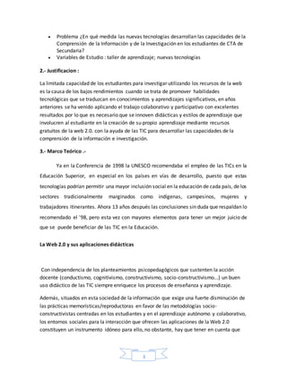3
 Problema ¿En qué medida las nuevas tecnologías desarrollan las capacidades de la
Comprensión de la Información y de la Investigación en los estudiantes de CTA de
Secundaria?
 Variables de Estudio : taller de aprendizaje; nuevas tecnologías
2.- Justificacion :
La limitada capacidad de los estudiantes para investigar utilizando los recursos de la web
es la causa de los bajos rendimientos cuando se trata de promover habilidades
tecnológicas que se traduzcan en conocimientos y aprendizajes significativos, en años
anteriores se ha venido aplicando el trabajo colaborativo y participativo con excelentes
resultados por lo que es necesario que se innoven didácticas y estilos de aprendizaje que
involucren al estudiante en la creación de su propio aprendizaje mediante recursos
gratuitos de la web 2.0. con la ayuda de las TIC para desarrollar las capacidades de la
comprensión de la información e investigación.
3.- Marco Teórico .-
Ya en la Conferencia de 1998 la UNESCO recomendaba el empleo de las TICs en la
Educación Superior, en especial en los países en vías de desarrollo, puesto que estas
tecnologías podrían permitir una mayor inclusión social en la educación de cada país, de los
sectores tradicionalmente marginados como indígenas, campesinos, mujeres y
trabajadores itinerantes. Ahora 13 años después las conclusiones sin duda que respaldan lo
recomendado el '98, pero esta vez con mayores elementos para tener un mejor juicio de
que se puede beneficiar de las TIC en la Educación.
La Web 2.0 y sus aplicaciones didácticas
Con independencia de los planteamientos psicopedagógicos que sustenten la acción
docente (conductismo, cognitivismo, constructivismo, socio-constructivismo...) un buen
uso didáctico de las TIC siempre enriquece los procesos de enseñanza y aprendizaje.
Además, situados en esta sociedad de la información que exige una fuerte disminución de
las prácticas memorísticas/reproductoras en favor de las metodologías socio-
constructivistas centradas en los estudiantes y en el aprendizaje autónomo y colaborativo,
los entornos sociales para la interacción que ofrecen las aplicaciones de la Web 2.0
constituyen un instrumento idóneo para ello, no obstante, hay que tener en cuenta que
 