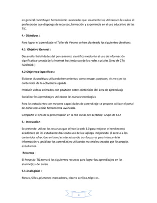4
en general constituyen herramientas avanzadas que solamente las utilizará en las aulas el
profesorado que disponga de recursos, formación y experiencia en el uso educativo de las
TIC.
4.- Objetivos :
Para lograr el aprendizaje el Taller de Verano se han planteado los siguientes objetivos:
4.1 Objetivo General :
Desarrollar habilidades del pensamiento científico mediante el uso de información
significativa tomada de la Internet haciendo uso de las redes sociales (área de CTA
Facebook )
4.2 Objetivos Específicos :
Elaborar diapositivas utilizando herramientas como emaze; powtoon; visme con los
contenidos de la actividad asignada.
Producir videos animados con powtoon sobre contenidos del área de aprendizaje
Socializar los aprendizajes utilizando las nuevas tecnologías
Para los estudiantes con mayores capacidades de aprendizaje se propone utilizar el portal
de Zoho Docs como herramienta avanzada.
Compartir el link de la presentación en la red social de Facebook: Grupo de CTA
5.- Innovación
Se pretende utilizar los recursos que ofrece la web 2.0 para mejorar el rendimiento
académico de los estudiantes haciendo uso de las laptops mejorando el acceso a los
contenidos ofrecidos en la red e interactuando con los pares para intercambiar
información y socializar los aprendizajes utilizando materiales creados por los propios
estudiantes.
Recursos :
El Proyecto TIC tomará los siguientes recursos para lograr los aprendizajes en los
alumno(a)s del curso
5.1 analógicos :
Mesas, Sillas, plumones-marcadores, pizarra acrílica, trípticos.
 