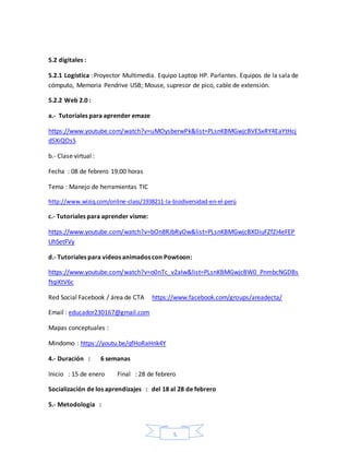 5
5.2 digitales :
5.2.1 Logística : Proyector Multimedia. Equipo Laptop HP. Parlantes. Equipos de la sala de
cómputo, Memoria Pendrive USB; Mouse, supresor de pico, cable de extensión.
5.2.2 Web 2.0 :
a.- Tutoriales para aprender emaze
https://www.youtube.com/watch?v=uMOysberwPk&list=PLsnKBMGwjcBVESxRY4EaYtHcj
d5XiQOsS
b.- Clase virtual :
Fecha : 08 de febrero 19:00 horas
Tema : Manejo de herramientas TIC
http://www.wiziq.com/online-class/1938211-la-biodiversidad-en-el-perú
c.- Tutoriales para aprender visme:
https://www.youtube.com/watch?v=bOn8RJbRyOw&list=PLsnKBMGwjcBXOiuFZfZI4eFEP
UhSetFVy
d.- Tutoriales para videos animados con Powtoon:
https://www.youtube.com/watch?v=o0nTc_v2aIw&list=PLsnKBMGwjcBW0_PnmbcNGDBs
ftqiKtV6c
Red Social Facebook / área de CTA https://www.facebook.com/groups/areadecta/
Email : educador230167@gmail.com
Mapas conceptuales :
Mindomo : https://youtu.be/qfHoRaHnk4Y
4.- Duración : 6 semanas
Inicio : 15 de enero Final : 28 de febrero
Socialización de los aprendizajes : del 18 al 28 de febrero
5.- Metodología :
 