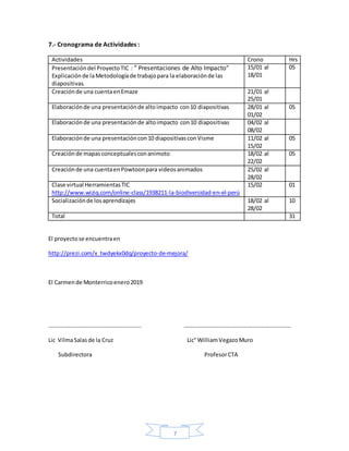 7
7.- Cronograma de Actividades :
Actividades Crono Hrs
Presentacióndel ProyectoTIC : ” Presentaciones de Alto Impacto”
Explicaciónde laMetodologíade trabajopara la elaboraciónde las
diapositivas.
15/01 al
18/01
05
Creaciónde una cuentaenEmaze 21/01 al
25/01
Elaboraciónde una presentaciónde altoimpacto con10 diapositivas 28/01 al
01/02
05
Elaboraciónde una presentaciónde altoimpacto con10 diapositivas 04/02 al
08/02
Elaboraciónde una presentacióncon10 diapositivasconVisme 11/02 al
15/02
05
Creaciónde mapasconceptualesconanimoto 18/02 al
22/02
05
Creaciónde una cuentaenPowtoonpara videosanimados 25/02 al
28/02
Clase virtual HerramientasTIC
http://www.wiziq.com/online-class/1938211-la-biodiversidad-en-el-perú
15/02 01
Socializaciónde losaprendizajes 18/02 al
28/02
10
Total 31
El proyectose encuentraen
http://prezi.com/x_twdyekx0dq/proyecto-de-mejora/
El Carmende Monterricoenero2019
……………………………………………………….. …………………………………………………………………
Lic VilmaSalasde la Cruz Lic° WilliamVegazoMuro
Subdirectora ProfesorCTA
 