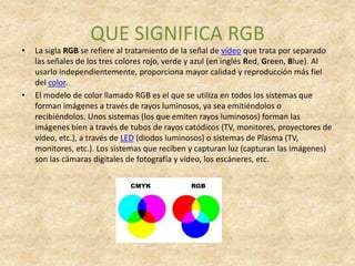 QUE SIGNIFICA RGB
•   La sigla RGB se refiere al tratamiento de la señal de vídeo que trata por separado
    las señales de los tres colores rojo, verde y azul (en inglés Red, Green, Blue). Al
    usarlo independientemente, proporciona mayor calidad y reproducción más fiel
    del color.
•   El modelo de color llamado RGB es el que se utiliza en todos los sistemas que
    forman imágenes a través de rayos luminosos, ya sea emitiéndolos o
    recibiéndolos. Unos sistemas (los que emiten rayos luminosos) forman las
    imágenes bien a través de tubos de rayos catódicos (TV, monitores, proyectores de
    vídeo, etc.), a través de LED (diodos luminosos) o sistemas de Plasma (TV,
    monitores, etc.). Los sistemas que reciben y capturan luz (capturan las imágenes)
    son las cámaras digitales de fotografía y vídeo, los escáneres, etc.
 