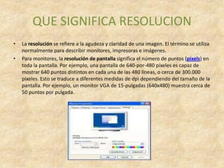 QUE SIGNIFICA RESOLUCION
•   La resolución se refiere a la agudeza y claridad de una imagen. El término se utiliza
    normalmente para describir monitores, impresoras e imágenes.
•   Para monitores, la resolución de pantalla significa el número de puntos (pixels) en
    toda la pantalla. Por ejemplo, una pantalla de 640-por-480 píxeles es capaz de
    mostrar 640 puntos distintos en cada una de las 480 líneas, o cerca de 300.000
    píxeles. Esto se traduce a diferentes medidas de dpi dependiendo del tamaño de la
    pantalla. Por ejemplo, un monitor VGA de 15-pulgadas (640x480) muestra cerca de
    50 puntos por pulgada.
 