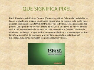 QUE SIGNIFICA PIXEL
•   Píxel. Abreviatura de Picture Element (Elemento gráfico). Es la unidad indivisible en
    la que se divide una imagen. Una imagen es una tabla de puntos, cada punto tiene
    un color exacto que es uniforme dentro de él y es indivisible. Estos puntos son los
    píxeles. Cada píxel tiene un valor entero de 0 a 255 o una terna de valores enteros
    de 0 a 255, dependiendo del modelo de color que utilice el fichero. Cuanto más
    nítida sea una imagen, mayor será su número de píxeles y por tanto mayor será su
    tamaño y más difícil de manipular y presentar en pantalla resultará para el
    ordenador. Ampliando la imagen los píxeles resultan visibles.
 