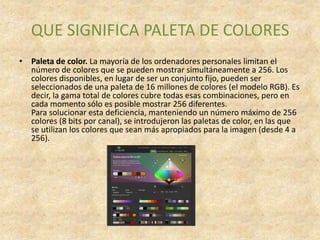 QUE SIGNIFICA PALETA DE COLORES
• Paleta de color. La mayoría de los ordenadores personales limitan el
  número de colores que se pueden mostrar simultáneamente a 256. Los
  colores disponibles, en lugar de ser un conjunto fijo, pueden ser
  seleccionados de una paleta de 16 millones de colores (el modelo RGB). Es
  decir, la gama total de colores cubre todas esas combinaciones, pero en
  cada momento sólo es posible mostrar 256 diferentes.
  Para solucionar esta deficiencia, manteniendo un número máximo de 256
  colores (8 bits por canal), se introdujeron las paletas de color, en las que
  se utilizan los colores que sean más apropiados para la imagen (desde 4 a
  256).
 