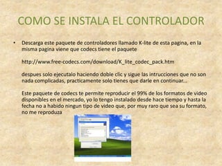 COMO SE INSTALA EL CONTROLADOR
•   Descarga este paquete de controladores llamado K-lite de esta pagina, en la
    misma pagina viene que codecs tiene el paquete

    http://www.free-codecs.com/download/K_lite_codec_pack.htm

    despues solo ejecutalo haciendo doble clic y sigue las intrucciones que no son
    nada complicadas, practicamente solo tienes que darle en continuar...

    Este paquete de codecs te permite reproducir el 99% de los formatos de video
    disponibles en el mercado, yo lo tengo instalado desde hace tiempo y hasta la
    fecha no a habido ningun tipo de video que, por muy raro que sea su formato,
    no me reproduza
 