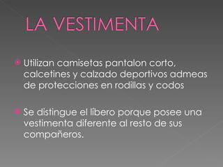 Utilizan camisetas pantalon corto, calcetines y calzado deportivos admeas de protecciones en rodillas y codos Se distingue el líbero porque posee una vestimenta diferente al resto de sus compañeros. 