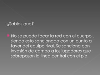 ¿Sabias que? No se puede tocar la red con el cuerpo , siendo esto sancionado con un punto a favor del equipo rival. Se sanciona con invasión de campo a los jugadores que sobrepasan la línea central con el pie 
