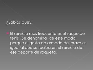 ¿Sabias que? El servicio mas frecuente es el saque de tenis . Se denomina  de este modo porque el gesto de armado del brazo es igual al que se realiza en el servicio de ese deporte de raqueta. 