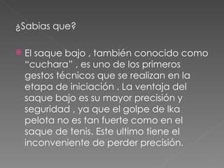 ¿Sabias que? El saque bajo , también conocido como “cuchara” , es uno de los primeros gestos técnicos que se realizan en la etapa de iniciación . La ventaja del saque bajo es su mayor precisión y seguridad , ya que el golpe de lka pelota no es tan fuerte como en el saque de tenis. Este ultimo tiene el inconveniente de perder precisión. 