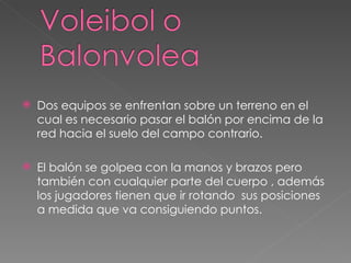 Dos equipos se enfrentan sobre un terreno en el cual es necesario pasar el balón por encima de la red hacia el suelo del campo contrario. El balón se golpea con la manos y brazos pero también con cualquier parte del cuerpo , además los jugadores tienen que ir rotando  sus posiciones  a medida que va consiguiendo puntos. 