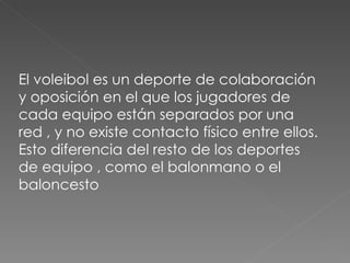El voleibol es un deporte de colaboración y oposición en el que los jugadores de cada equipo están separados por una red , y no existe contacto físico entre ellos. Esto diferencia del resto de los deportes de equipo , como el balonmano o el baloncesto 