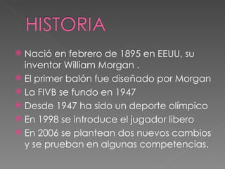 Nació en febrero de 1895 en EEUU, su inventor William Morgan . El primer balón fue diseñado por Morgan La FIVB se fundo en 1947 Desde 1947 ha sido un deporte olímpico En 1998 se introduce el jugador libero En 2006 se plantean dos nuevos cambios y se prueban en algunas competencias. 