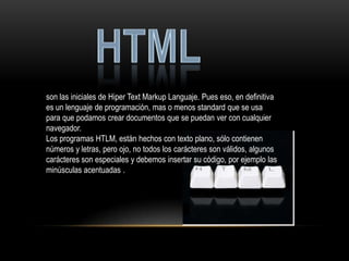 son las iniciales de Hiper Text Markup Languaje. Pues eso, en definitiva
es un lenguaje de programación, mas o menos standard que se usa
para que podamos crear documentos que se puedan ver con cualquier
navegador.
Los programas HTLM, están hechos con texto plano, sólo contienen
números y letras, pero ojo, no todos los carácteres son válidos, algunos
carácteres son especiales y debemos insertar su código, por ejemplo las
minúsculas acentuadas .
 
