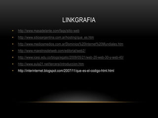 LINKGRAFIA
•   http://www.masadelante.com/faqs/sitio-web
•   http://www.sitiosargentina.com.ar/hosting/que_es.htm
•   http://www.mediosmedios.com.ar/Dominios%20Internet%20Mundiales.htm
•   http://www.maestrosdelweb.com/editorial/web2/
•   http://www.icesi.edu.co/blogs/egatic/2009/05/21/web-20-web-30-y-web-40/
•   http://www.aula21.net/tercera/introduccion.htm
•   http://interinternet.blogspot.com/2007/11/que-es-el-codigo-html.html
 