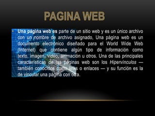 • Una página web es parte de un sitio web y es un único archivo
  con un nombre de archivo asignado, Una página web es un
  documento electrónico diseñado para el World Wide Web
  (Internet) que contiene algún tipo de información como
  texto, imagen, video, animación u otros. Una de las principales
  características de las páginas web son los Hipervínculos —
  también conocidos como links o enlaces — y su función es la
  de vincular una página con otra.
 