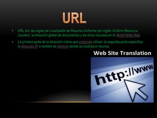 •   URL son las siglas de Localizador de Recurso Uniforme (en inglés Uniform Resource
    Locator), la dirección global de documentos y de otros recursos en la World Wide Web.
•   La primera parte de la dirección indica qué protocolo utilizar, la segunda parte especifica
    la dirección IP o nombre de dominio donde se localiza el recurso
 