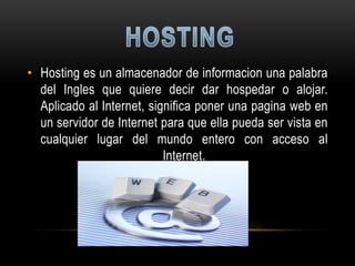 • Hosting es un almacenador de informacion una palabra
  del Ingles que quiere decir dar hospedar o alojar.
  Aplicado al Internet, significa poner una pagina web en
  un servidor de Internet para que ella pueda ser vista en
  cualquier lugar del mundo entero con acceso al
                           Internet.
 