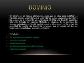 •   Un Dominio es un nombre alfanumérico único que se utiliza para identificar en
    Internet a un sitio, un servidor web o un servidor de correo. Los dominios permiten a
    los usuarios de la red escribir un nombre para identificar una dirección electrónica
    totalmente formada por números. Mediante la utilización de los dominios, los
    usuarios conectados a Internet pueden encontrar sitios web y enviar e-mail sin
    necesidad de recordar las direcciones numéricas, que en realidad son las que
    localizan las computadoras o servicios en Internet.

•   EJEMPLOS :
•   .biz sitios de organizaciones de negocios
•   .com sitios comerciales
•   .edu sitios educativos
•   .gov sitios de organizaciones gubernamentales
•   .name sitios personales
 