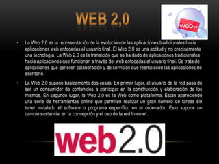 •   La Web 2.0 es la representación de la evolución de las aplicaciones tradicionales hacia
    aplicaciones web enfocadas al usuario final. El Web 2.0 es una actitud y no precisamente
    una tecnología. La Web 2.0 es la transición que se ha dado de aplicaciones tradicionales
    hacia aplicaciones que funcionan a través del web enfocadas al usuario final. Se trata de
    aplicaciones que generen colaboración y de servicios que reemplacen las aplicaciones de
    escritorio.
•   La Web 2.0 supone básicamente dos cosas. En primer lugar, el usuario de la red pasa de
    ser un consumidor de contenidos a participar en la construcción y elaboración de los
    mismos. En segundo lugar, la Web 2.0 es la Web como plataforma. Están apareciendo
    una serie de herramientas online que permiten realizar un gran número de tareas sin
    tener instalado el software o programa específico en el ordenador. Esto supone un
    cambio sustancial en la concepción y el uso de la red Internet.
 