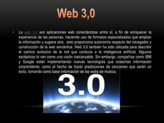 •   La web 3.0 son aplicaciones web conectándose entre sí, a fin de enriquecer la
    experiencia de las personas, haciendo uso de formatos especializados que amplian
    la información y sugiere otra, esto proporciona autonomía respecto del navegador y
    construcción de la web semántica. Web 3,0 también ha sido utilizada para describir
    el camino evolutivo de la red que conduce a la inteligencia artificial. Algunos
    escépticos lo ven como una visión inalcanzable. Sin embargo, compañías como IBM
    y Google están implementando nuevas tecnologías que cosechan información
    sorprendente, como el hecho de hacer predicciones de canciones que serán un
    éxito, tomando como base información de las webs de música.
 