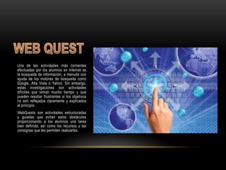 Una de las actividades más corrientes
efectuadas por los alumnos en Internet es
la búsqueda de información, a menudo con
ayuda de los motores de búsqueda como
Google, Alta Vista o Yahoo. Sin embargo,
estas investigaciones son actividades
difíciles que toman mucho tiempo y que
pueden resultar frustrantes si los objetivos
no son reflejados claramente y explicados
al principio.
WebQuests son actividades estructuradas
y guiadas que evitan estos obstáculos
proporcionando a los alumnos una tarea
bien definida, así como los recursos y las
consignas que les permiten realizarlas.
 